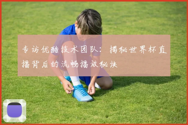 专访优酷技术团队：揭秘世界杯直播背后的流畅播放秘诀