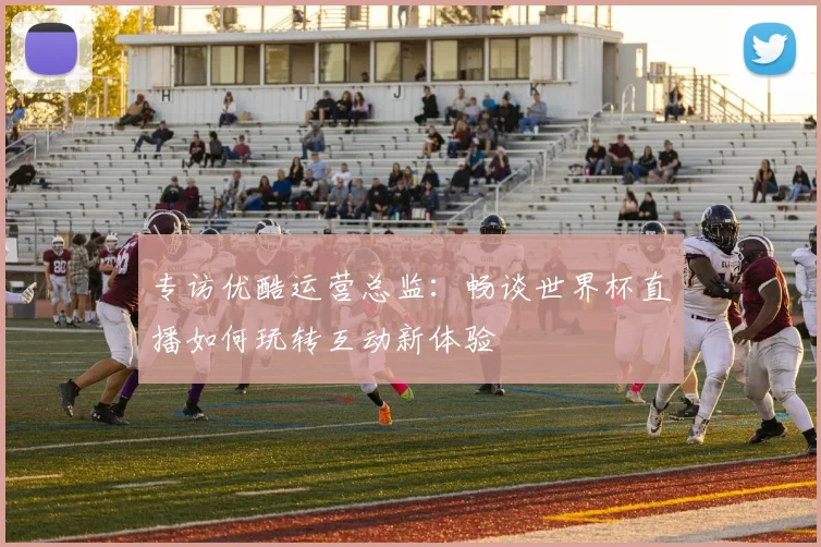 专访优酷运营总监：畅谈世界杯直播如何玩转互动新体验