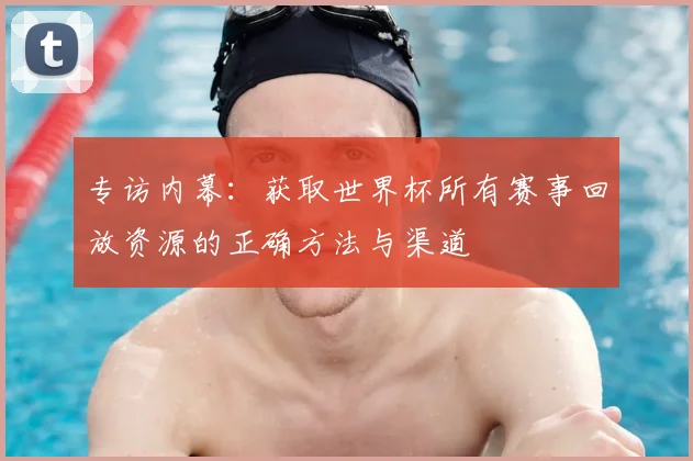 专访内幕:获取世界杯所有赛事回放资源的正确方法与渠道