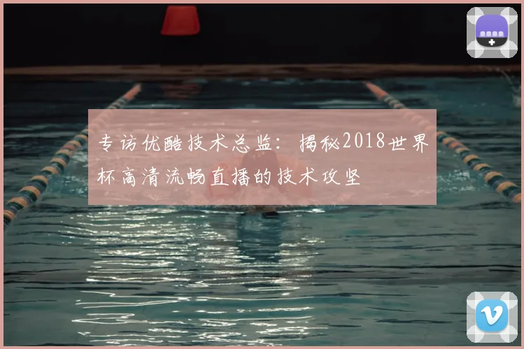 专访优酷技术总监:揭秘2018世界杯高清流畅直播的技术攻坚