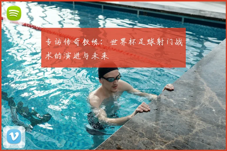 专访传奇教练:世界杯足球射门战术的演进与未来