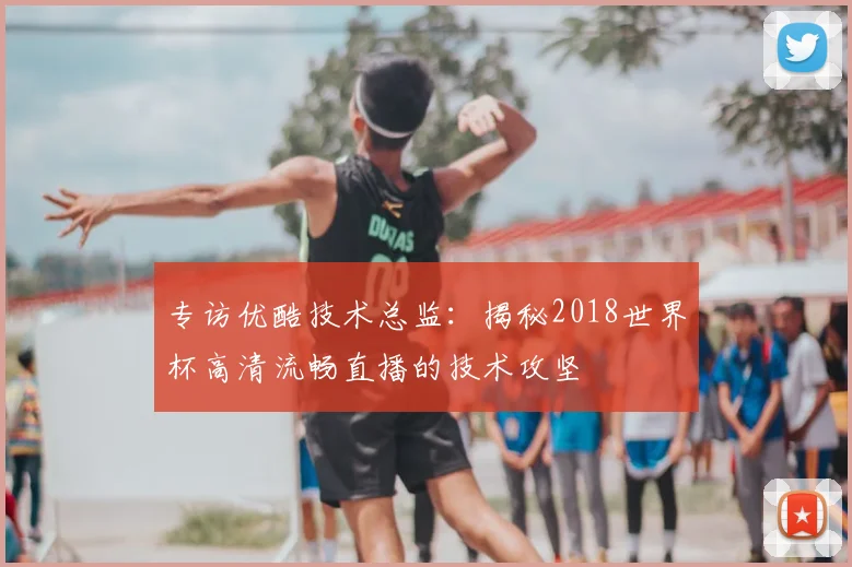 专访优酷技术总监:揭秘2018世界杯高清流畅直播的技术攻坚