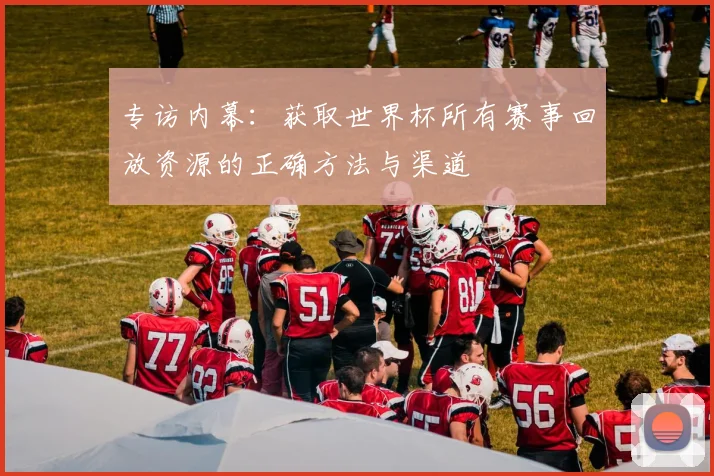 专访内幕：获取世界杯所有赛事回放资源的正确方法与渠道