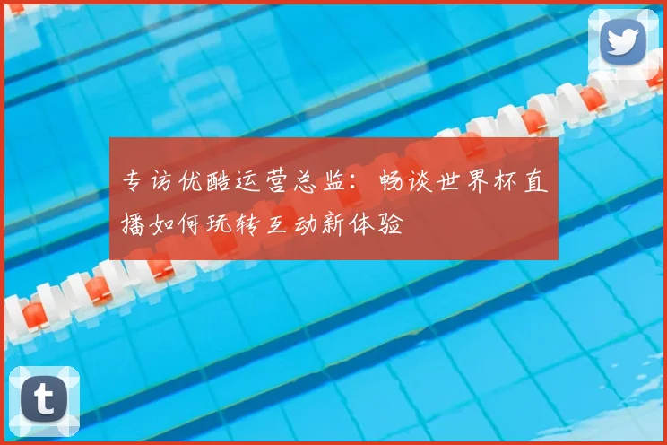 专访优酷运营总监：畅谈世界杯直播如何玩转互动新体验