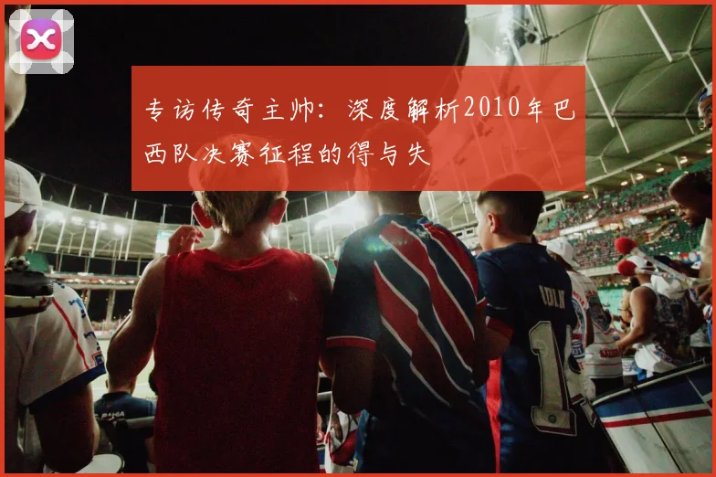 专访传奇主帅：深度解析2010年巴西队决赛征程的得与失