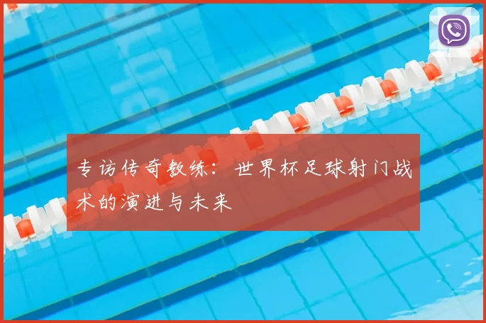 专访传奇教练:世界杯足球射门战术的演进与未来