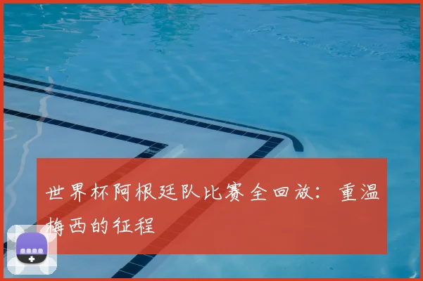 世界杯阿根廷队比赛全回放：重温梅西的征程