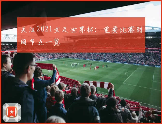 关注2021女足世界杯：重要比赛时间节点一览